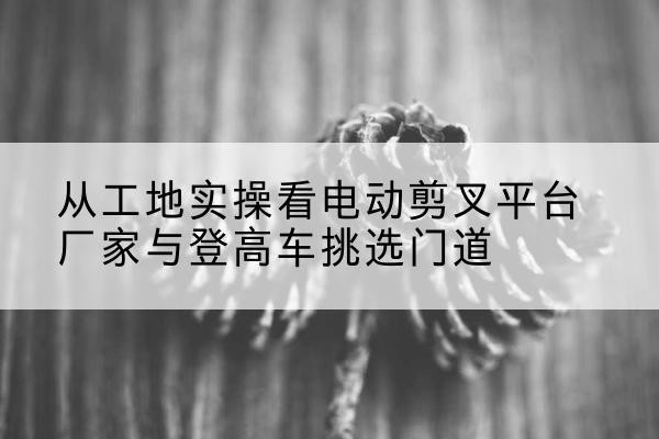 辉南电动剪叉升降平台厂家-从工地实操看电动剪叉平台厂家与登高车挑选门道