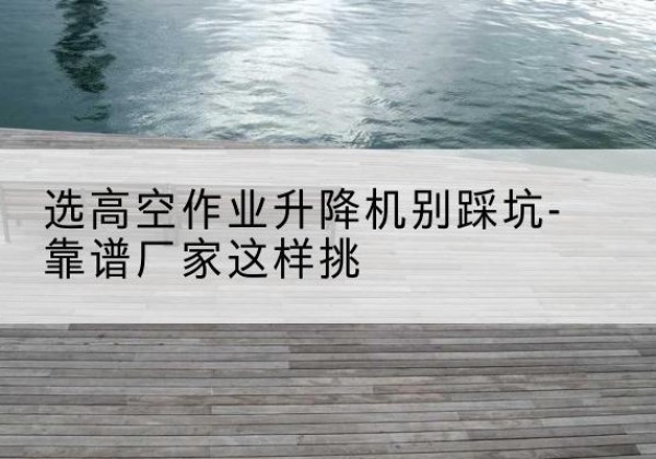 辉南剪叉式升降机厂家-选高空作业升降机别踩坑-靠谱厂家这样挑
