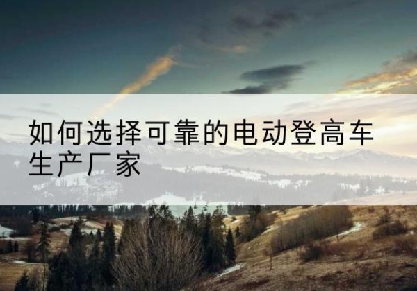 辉南电动登高车厂家-如何选择可靠的电动登高车生产厂家