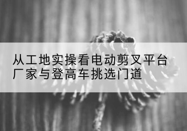 辉南电动剪叉升降平台厂家-从工地实操看电动剪叉平台厂家与登高车挑选门道